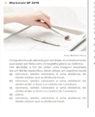 Mackenzie-SP 2019
Foto: Matthew Heary
O espelho bucal, utilizado por dentistas, é um instrumento
que pode ser feito com um espelho plano ou esférico.
Um dentista, a fim de obter uma imagem ampliada
de um dente específico, deve utilizar um espelho bucal
a) côncavo, sendo colocado a uma distância do
dente menor que a distância focal.
b) côncavo, sendo colocado a uma distância do
dente entre o foco e o centro de curvatura.
c) convexo, sendo colocado a uma distância do
dente entre o foco e o centro de curvatura.
d) plano.
e) convexo, sendo colocado a uma distância do
dente menor que a distância focal.