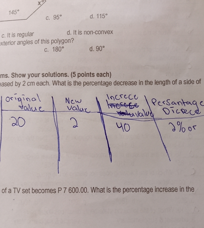 95° d. 115°
c. It is regular d. It is non-convex
exterior angles of this polygon?
C. 180° d. 90°
ms. Show your solutions. (5 points each)
eased by 2 cm each. What is the percentage decrease in the length of a side of
of a TV set becomes P 7 600.00. What is the percentage increase in the