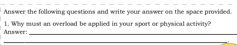 Answer the following questions and write your answer on the space provided. 
1. Why must an overload be applied in your sport or physical activity? 
Answer:_ 
_ 
_