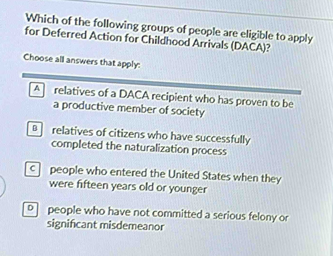 Which of the following groups of people are eligible to apply
for Deferred Action for Childhood Arrivals (DACA)?
Choose all answers that apply:
A relatives of a DACA recipient who has proven to be
a productive member of society
B relatives of citizens who have successfully
completed the naturalization process
c people who entered the United States when they
were fifteen years old or younger
D people who have not committed a serious felony or
signifcant misdemeanor