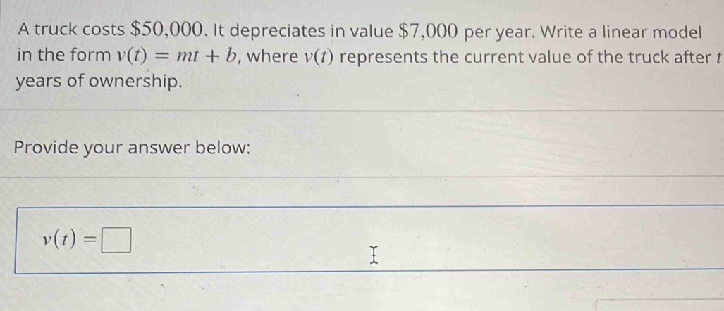 A truck costs $50,000. It depreciates in value $7,000 per year. Write a linear model 
in the form v(t)=mt+b , where v(t) represents the current value of the truck after t
years of ownership. 
Provide your answer below:
v(t)=□