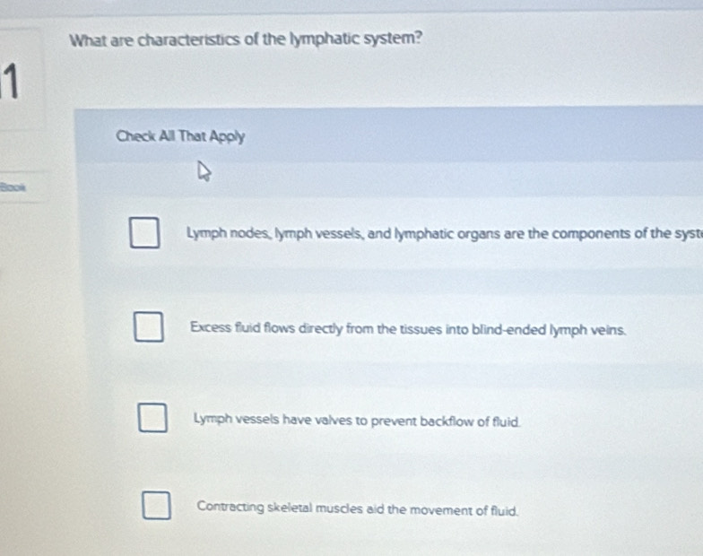 What are characteristics of the lymphatic system?
1
Check All That Apply
Bool
Lymph nodes, lymph vessels, and lymphatic organs are the components of the syst
Excess fluid flows directly from the tissues into blind-ended lymph veins.
Lymph vessels have valves to prevent backflow of fluid.
Contracting skeletal muscles aid the movement of fluid.