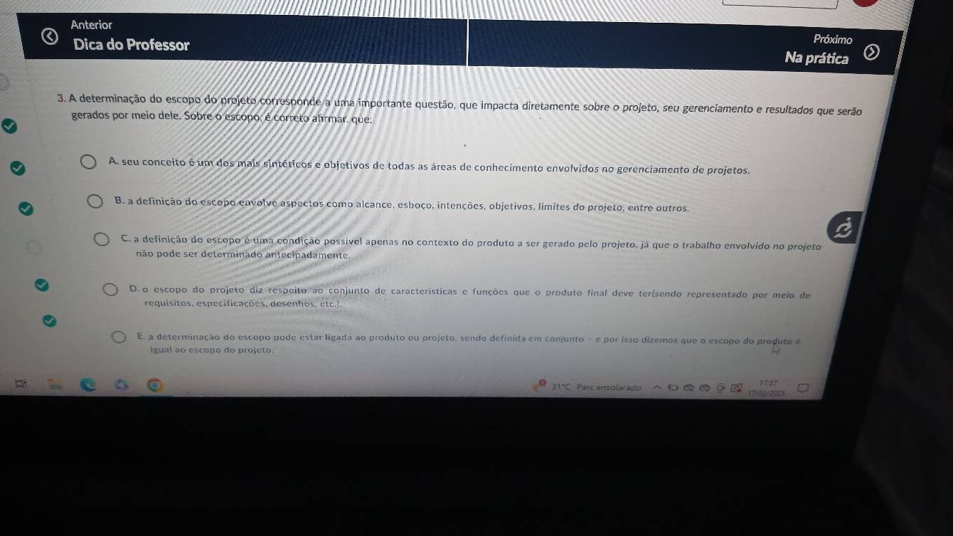 Anterior Próximo
Dica do Professor
Na prática
3. A determinação do escopo do projeto corresponde a uma importante questão, que impacta diretamente sobre o projeto, seu gerenciamento e resultados que serão
gerados por meio dele. Sobre o escopo, é correto afrmar. que:
A. seu conceito é um dos mais sintéticos e objetivos de todas as áreas de conhecimento envolvidos no gerenciamento de projetos.
B. a definição do escopo envolve aspectos como alcance, esboço, intenções, objetivos, limites do projeto, entre outros.
C. a definição do escopo é uma condição possível apenas no contexto do produto a ser gerado pelo projeto, já que o trabalho envolvido no projeto
não pode ser determinado antecipadamente.
D.o escopo do projeto diz respeito ao conjunto de características e funções que o produto final deve ter(sendo representado por meio de
requisitos, especificações, desenhos, etc.).
E. a determinação do escopo pode estar ligada ao produto ou projeto, sendo definida em conjunto - e por isso dizemos que o escopo do produto e
igual ao escopo do projeto.
31°C Parc ensolarado