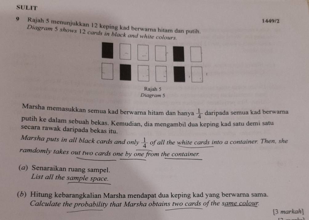 SULIT 
1449/2 
9 Rajah 5 menunjukkan 12 keping kad berwarna hitam dan putih. 
Diagram 5 shows 12 cards in black and white colour 
Marsha memasukkan semua kad berwarna hitam dan hanya  1/4  daripada semua kad berwarna 
putih ke dalam sebuah bekas. Kemudian, dia mengambil dua keping kad satu demi satu 
secara rawak daripada bekas itu. 
Marsha puts in all black cards and only  1/4  of all the white cards into a container. Then, she 
ramdomly takes out two cards one by one from the container. 
(a) Senaraikan ruang sampel. 
List all the sample space. 
(b) Hitung kebarangkalian Marsha mendapat dua keping kad yang berwarna sama. 
Calculate the probability that Marsha obtains two cards of the same colour. 
[3 markah]