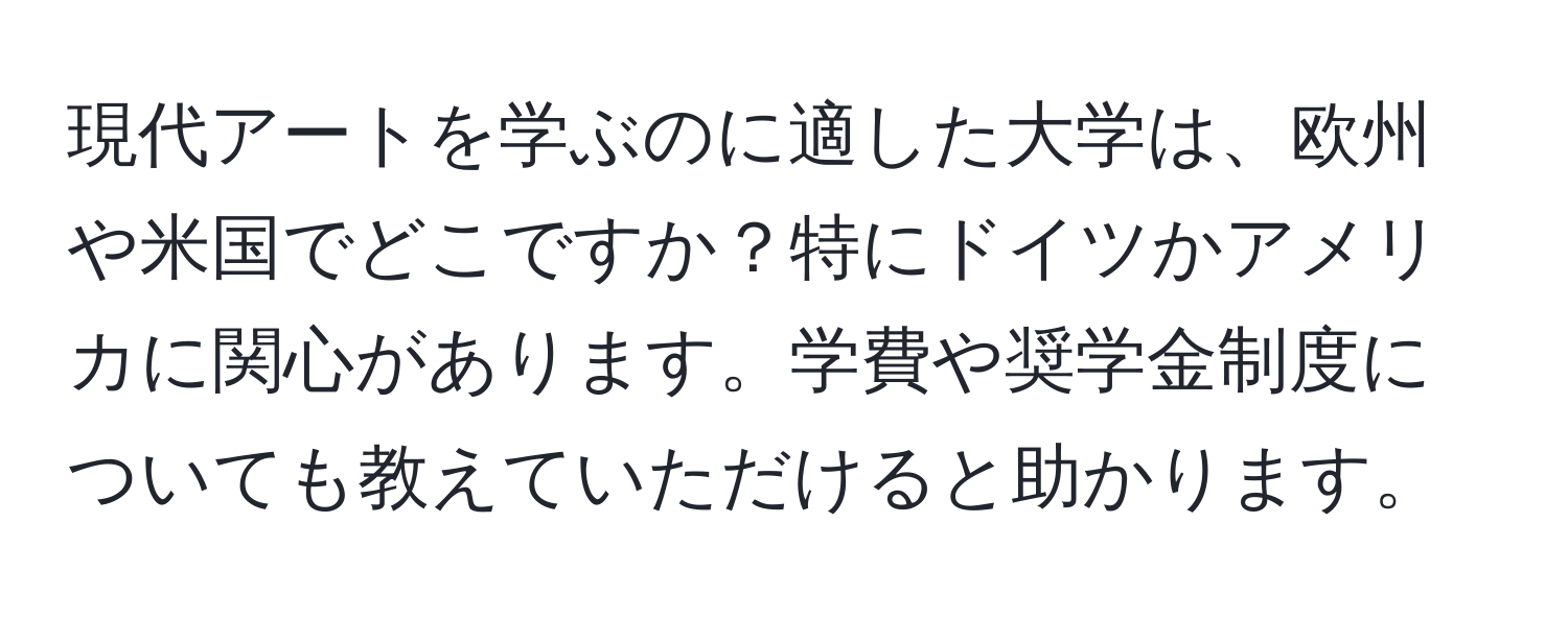 現代アートを学ぶのに適した大学は、欧州や米国でどこですか？特にドイツかアメリカに関心があります。学費や奨学金制度についても教えていただけると助かります。