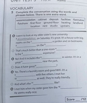 ON Name
_
VOCABULARY
5 Complete the conversation using the words and
phrases below. There is one extra word.
eccommodation cabinet deposit facilities flatmates
flatshare first floor ground floor heating landlord 
location rent studio upstairs
I went to look at my older sister's new university
* occommodation_ on Saturday. It's great. It's a house with big
rooms on the _ a garden and six bedrooms
2_ on the_ ,.
That's much better than a one-room _
Is the ³_ expensive?
● No! And it includes the _in winter. It's in a
great _near the park.
Does it have good _?
● Yes. There's a laundry room and good WiFi. It's a
_
with five others. I met her
_
10 as well. They're really friendly.
B And what's the '_ like?
A I met him when my sister gave him the 1_
He seems really nice.
Score_ /12