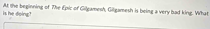 At the beginning of The Epic of Gilgamesh, Gilgamesh is being a very bad king. What 
is he doing?