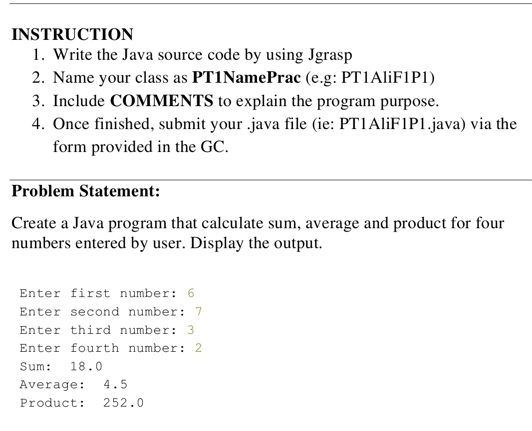 INSTRUCTION 
1. Write the Java source code by using Jgrasp 
2. Name your class as PT1NamePrac (e.g: PT1AliF1P1) 
3. Include COMMENTS to explain the program purpose. 
4. Once finished, submit your .java file (ie: PT1AliF1P1.java) via the 
form provided in the GC. 
Problem Statement: 
Create a Java program that calculate sum, average and product for four 
numbers entered by user. Display the output. 
Enter first number: 6
Enter second number: 7
Enter third number: 3
Enter fourth number: 2
Sum: 18.0
Average: 4.5
Product: 252.0