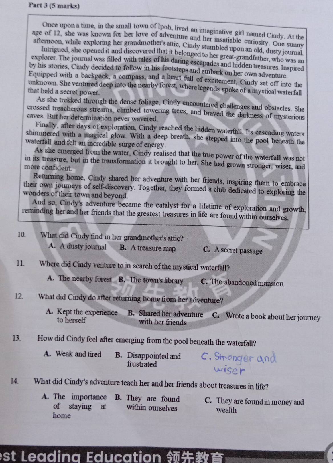 Once upon a time, in the small town of Ipoh, lived an imaginative girl named Cindy. At the
age of 12, she was known for her love of adventure and her insatiable curiosity. One sunny
afternoon, while exploring her grandmother's attic, Cindy stumbled upon an old, dusty journal.
Intrigued, she opened it and discovered that it belonged to her great-grandfather, who was an
explorer. The journal was filled with tales of his daring escapades and hidden treasures. Inspired
by his stories, Cindy decided to follow in his footsteps and embark on her own adventure.
Equipped with a backpack, a compass, and a heart full of excitement, Cindy set off into the
unknown. She ventured deep into the nearby forest, where legends spoke of a mystical waterfall
that held a secret power.
As she trekked through the dense foliage, Cindy encountered challenges and obstacles. She
crossed treacherous streams, climbed towering trees, and braved the darkness of mysterious
caves. But her determination never wavered.
Finally, after days of exploration, Cindy reached the hidden waterfall. Its cascading waters
shimmered with a magical glow. With a deep breath, she stepped into the pool beneath the
waterfall and felt an incredible surge of energy.
As she emerged from the water, Cindy realised that the true power of the waterfall was not
in its treasure, but in the transformation it brought to her. She had grown stronger, wiser, and
more confident.
Returning home, Cindy shared her adventure with her friends, inspiring them to embrace
their own joureys of self-discovery. Together, they formed a club dedicated to exploring the
wonders of their town and beyond.
And so, Cindy's adventure became the catalyst for a lifetime of exploration and growth,
reminding her and her friends that the greatest treasures in life are found within ourselves.
10. What did Cindy find in her grandmother's attic?
A. A dusty journal B. A treasure map C. A secret passage
11. Where did Cindy venture to in search of the mystical waterfall?
A. The nearby forest B. The town's library C. The abandoned mansion
12. What did Cindy do after returning home from her adventure?
A. Kept the experience B. Shared her adventure C. Wrote a book about her journey
to herself with her friends
13. How did Cindy feel after emerging from the pool beneath the waterfall?
A. Weak and tired B. Disappointed and
frustrated
14. What did Cindy's adventure teach her and her friends about treasures in life?
A. The importance B. They are found C. They are found in money and
of staying at within ourselves wealth
home
est Leadina Education