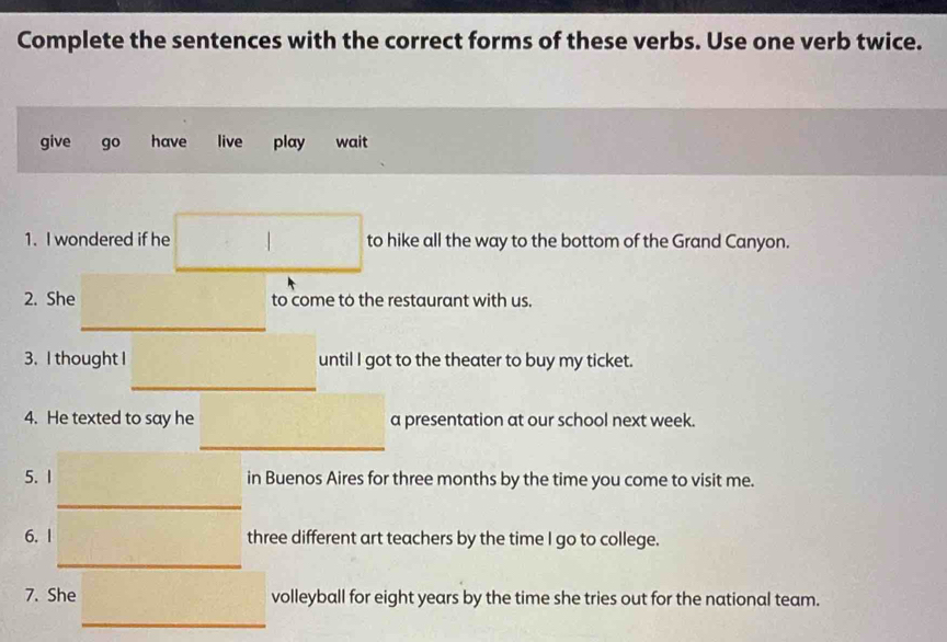 Complete the sentences with the correct forms of these verbs. Use one verb twice.
give go have live play wait
1. I wondered if he to hike all the way to the bottom of the Grand Canyon.
2. She to come to the restaurant with us.
_
3. I thought I until I got to the theater to buy my ticket.
_
4. He texted to say he a presentation at our school next week.
_
5. 1 in Buenos Aires for three months by the time you come to visit me.
_
_
6. | three different art teachers by the time I go to college.
7. She volleyball for eight years by the time she tries out for the national team.
_