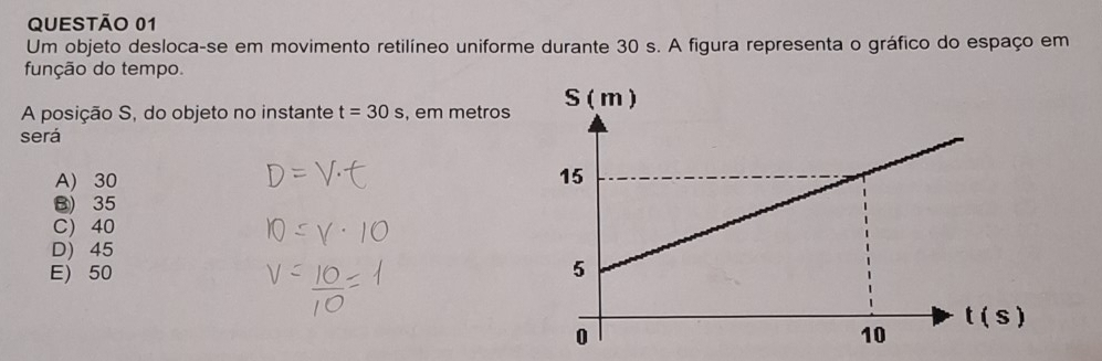 Um objeto desloca-se em movimento retilíneo uniforme durante 30 s. A figura representa o gráfico do espaço em
função do tempo.
A posição S, do objeto no instante t=30s , em metros 
será
A) 30
B) 35
C) 40
D) 45
E) 50