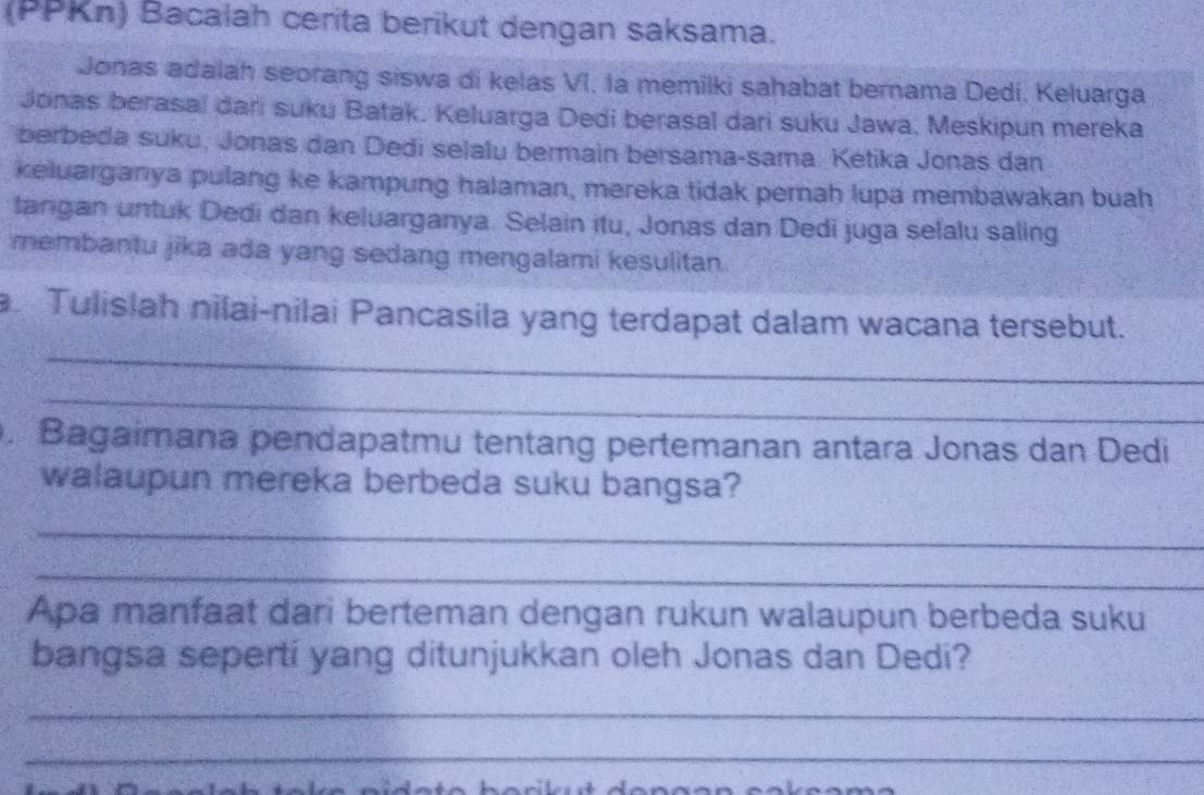 (PPKn) Bacalah cerita berikut dengan saksama. 
Jonas adalah seorang siswa di kelas VI. la memilki sahabat bernama Dedi. Keluarga 
Jonas berasal dari suku Batak. Keluarga Dedi berasal dari suku Jawa, Meskipun mereka 
berbeda suku, Jonas dan Dedi selalu bermain bersama-sama: Ketika Jonas dan 
keluarganya pulang ke kampung halaman, mereka tidak pernah lupa membawakan buah 
tangan untuk Dedi dan keluarganya. Selain itu, Jonas dan Dedi juga selalu saling 
membantu jika ada yang sedang mengalami kesulitan. 
_ 
Tulislah nilai-nilai Pancasila yang terdapat dalam wacana tersebut. 
_ 
. Bagaimana pendapatmu tentang pertemanan antara Jonas dan Dedi 
walaupun mereka berbeda suku bangsa? 
_ 
_ 
Apa manfaat dari berteman dengan rukun walaupun berbeda suku 
bangsa sepertí yang ditunjukkan oleh Jonas dan Dedi? 
_ 
_