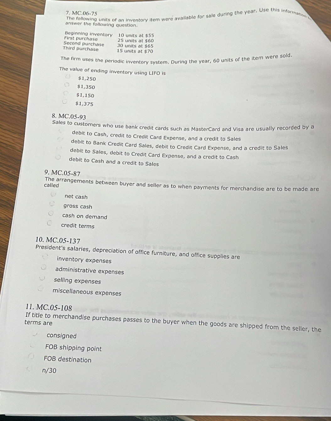 MC.06-75
The following units of an inventory item were available for sale during the year. Use this information 
answer the following question.
Beginning inventory 10 units at $55
First purchase 25 units at $60
Second purchase 30 units at $65
Third purchase 15 units at $70
The firm uses the periodic inventory system. During the year, 60 units of the item were sold.
The value of ending inventory using LIFO is
$1,250
$1,350
$1,150
$1,375
8. MC.05-93
Sales to customers who use bank credit cards such as MasterCard and Visa are usually recorded by a
debit to Cash, credit to Credit Card Expense, and a credit to Sales
debit to Bank Credit Card Sales, debit to Credit Card Expense, and a credit to Sales
debit to Sales, debit to Credit Card Expense, and a credit to Cash
debit to Cash and a credit to Sales
9. MC.05-87
The arrangements between buyer and seller as to when payments for merchandise are to be made are
called
net cash
gross cash
cash on demand
credit terms
10. MC.05-137
President's salaries, depreciation of office furniture, and office supplies are
inventory expenses
administrative expenses
selling expenses
miscellaneous expenses
11. MC.05-108
If title to merchandise purchases passes to the buyer when the goods are shipped from the seller, the
terms are
consigned
FOB shipping point
FOB destination
n/30