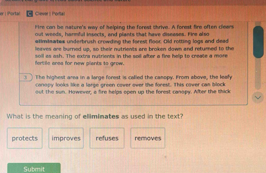 er | Portal C Clever | Portal
Fire can be nature's way of helping the forest thrive. A forest fire often clears
out weeds, harmful insects, and plants that have diseases. Fire also
ellminates underbrush crowding the forest floor. Old rotting logs and dead
leaves are burned up, so their nutrients are broken down and returned to the
soil as ash. The extra nutrients in the soil after a fire help to create a more
fertile area for new plants to grow.
3 The highest area in a large forest is called the canopy. From above, the leafy
canopy looks like a large green cover over the forest. This cover can block
out the sun. However, a fire helps open up the forest canopy. After the thick
What is the meaning of eliminates as used in the text?
protects improves refuses removes
Submit