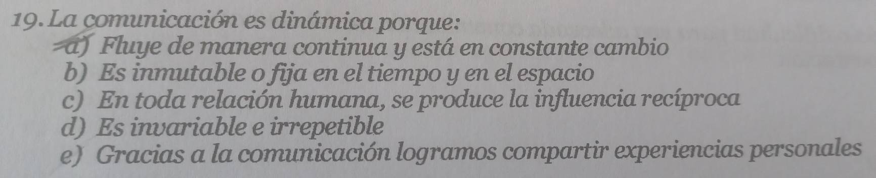 La comunicación es dinámica porque:
a) Fluye de manera continua y está en constante cambio
b) Es inmutable o fija en el tiempo y en el espacio
c) En toda relación humana, se produce la influencia recíproca
d) Es invariable e irrepetible
e) Gracias a la comunicación logramos compartir experiencias personales