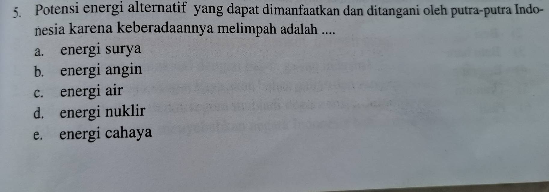 Potensi energi alternatif yang dapat dimanfaatkan dan ditangani oleh putra-putra Indo-
nesia karena keberadaannya melimpah adalah ....
a. energi surya
b. energi angin
c. energi air
d. energi nuklir
e. energi cahaya