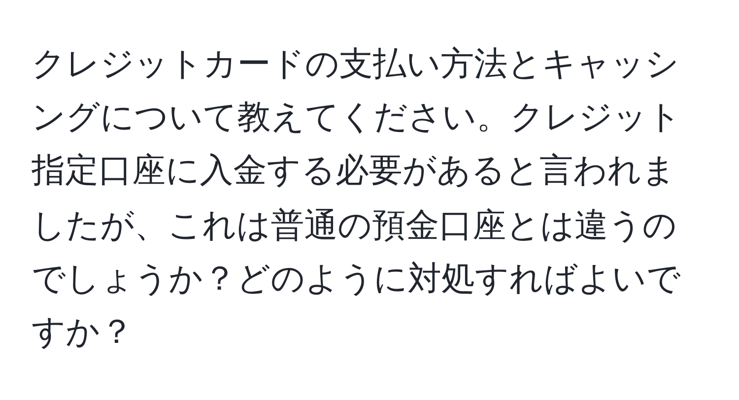 クレジットカードの支払い方法とキャッシングについて教えてください。クレジット指定口座に入金する必要があると言われましたが、これは普通の預金口座とは違うのでしょうか？どのように対処すればよいですか？