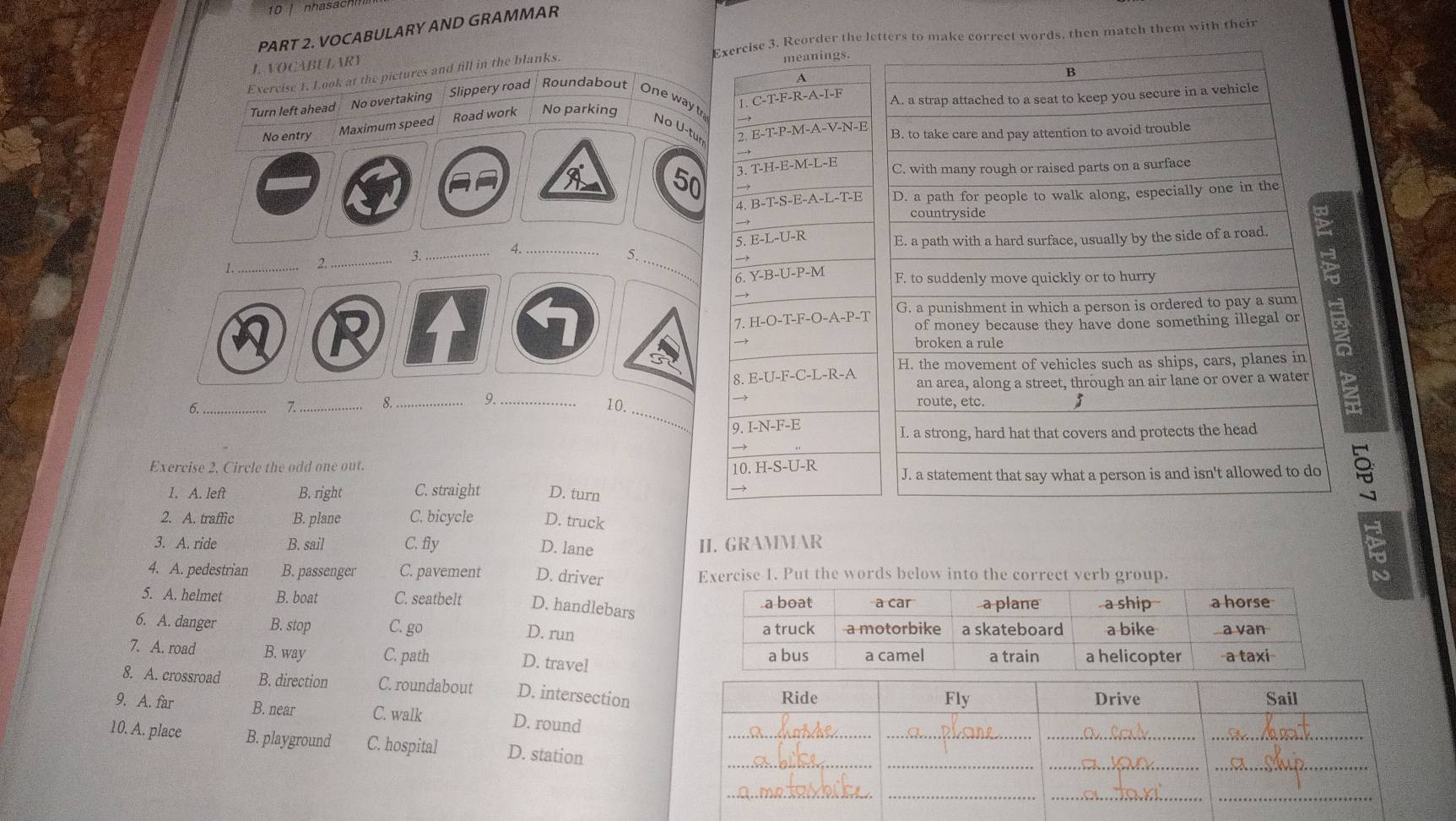 VOCABULARY AND GRAMMAR
L. VOCABULARY Exercise 3. Reorder the leect words, then match them with thei
Exercise 1. Look at the pictures and fill in the blanks.
meanings.
A
1. C-T-F-R-A-I-F
Turn left ahead No overtaking Slippery road | Roundabout One way tr
No entry Maximum speed Road work No parking
No U-tun
2. E-T-P-M-A-V-N-E
→
50 3. T-H-E-M-L-E

4. B-T-S-E-A-L-T-E
5 E-L-U-R
5
→
1._
2._ 3._ 4. __
6. Y-B-U-P-M
→
7. H-O-T-F-O-A-P-T
8. E-U-F-C-L-R-A
6._
_
10.
7. _8._ 9._ 
9. I-N-F-E
Exercise 2. Circle the odd one out. 10.H-S-U-R
1. A. left B. right C. straight D. turn
2. A. traffic B. plane C. bicycle D. truck
3. A. ride B. sail C. fly D. lane II. GRAMMAR
4. A. pedestrian B. passenger C. pavement D. driver Exercise 1. Put the words below into the correct verb group.
5. A. helmet B. boat C. seatbelt D. handlebars
6. A. danger B. stop C. go
D. run
7. A. road B. way C. path
D. travel
8. A. crossroad B. direction C. roundabout D. intersection
9. A. far B. near C. walk D. round
10. A. place B. playground C. hospital D. station