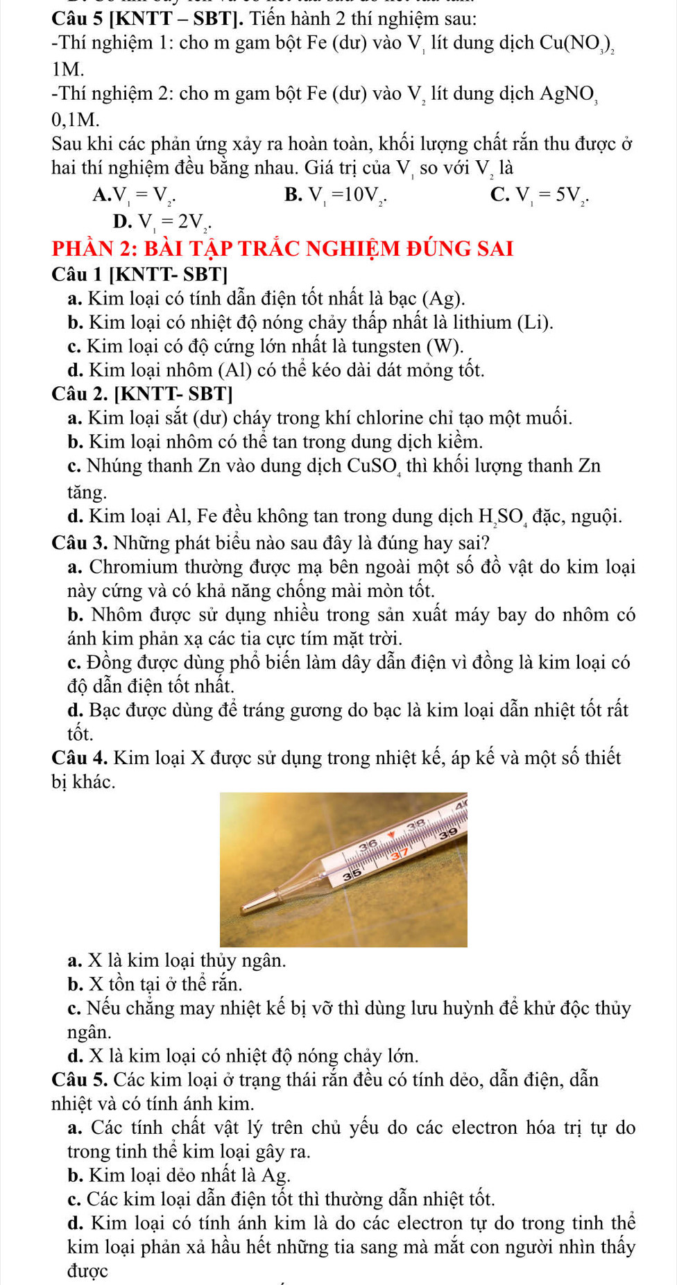 [KNTT - SBT]. Tiến hành 2 thí nghiệm sau:
-Thí nghiệm 1: cho m gam bột Fe (dư) vào Vị lít dung dịch Cu(NO,),
1M.
-Thí nghiệm 2: cho m gam bột Fe (dư) vào V, lít dung dịch AgNO,
0,1M.
Sau khi các phản ứng xảy ra hoàn toàn, khối lượng chất rắn thu được ở
hai thí nghiệm đều bằng nhau. Giá trị của Vị so với V, là
C.
A. V_1=V_2. B. V_1=10V. V_1=5V_2.
D. V_1=2V_2.
phÀN 2: bàI tập TRÁC nGHIệM đÚnG SAI
Câu 1 [KNTT- SBT]
a. Kim loại có tính dẫn điện tốt nhất là bạc (Ag).
b. Kim loại có nhiệt độ nóng chảy thấp nhất là lithium (Li).
c. Kim loại có độ cứng lớn nhất là tungsten (W).
d. Kim loại nhôm (Al) có thể kéo dài dát mỏng tốt.
Câu 2. [KNTT- SBT]
a. Kim loại sắt (dư) cháy trong khí chlorine chỉ tạo một muối.
b. Kim loại nhôm có thể tan trong dung dịch kiểm.
c. Nhúng thanh Zn vào dung dịch CuSO, thì khối lượng thanh Zn
tăng.
d. Kim loại Al, Fe đều không tan trong dung dịch H SO đặc, nguội.
Câu 3. Những phát biểu nào sau đây là đúng hay sai?
a. Chromium thường được mạ bên ngoài một số đồ vật do kim loại
này cứng và có khả năng chống mài mòn tốt.
b. Nhôm được sử dụng nhiều trong sản xuất máy bay do nhôm có
ánh kim phản xạ các tia cực tím mặt trời.
c. Đồng được dùng phổ biến làm dây dẫn điện vì đồng là kim loại có
độ dẫn điện tốt nhất.
d. Bạc được dùng để tráng gương do bạc là kim loại dẫn nhiệt tốt rất
tốt.
Câu 4. Kim loại X được sử dụng trong nhiệt kế, áp kế và một số thiết
bị khác.
a. X là kim loại thủy ngân.
b. X tồn tại ở thể rắn.
c. Nếu chẳng may nhiệt kế bị vỡ thì dùng lưu huỳnh để khử độc thủy
ngân.
d. X là kim loại có nhiệt độ nóng chảy lớn.
Câu 5. Các kim loại ở trạng thái rắn đều có tính dẻo, dẫn điện, dẫn
nhiệt và có tính ánh kim.
a. Các tính chất vật lý trên chủ yếu do các electron hóa trị tự do
trong tinh thể kim loại gây ra.
b. Kim loại dẻo nhất là Ag.
c. Các kim loại dẫn điện tốt thì thường dẫn nhiệt tốt.
d. Kim loại có tính ánh kim là do các electron tự do trong tinh thể
kim loại phản xả hầu hết những tia sang mà mắt con người nhìn thấy
được