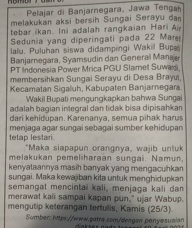 nomor ? 
Pelajar di Banjarnegara, Jawa Tengah 
melakukan aksi bersih Sungai Serayu dan 
tebar ikan. Ini adalah rangkaian Hari Air 
Sedunia yang diperingati pada 22 Maret 
lalu. Puluhan siswa didampingi Wakil Bupati 
Banjarnegara, Syamsudin dan General Manajer 
PT Indonesia Power Mrica PGU Slamet Suwardi. 
membersihkan Sungai Serayu di Desa Brayut, 
Kecamatan Sigaluh, Kabupaten Banjarnegara. 
Wakil Bupati mengungkapkan bahwa Sungai 
adalah bagian integral dan tidak bisa dipisahkan 
dari kehidupan. Karenanya, semua pihak harus 
menjaga agar sungai sebagai sumber kehidupan 
tetap lestari. 
“Maka siapapun orangnya, wajib untuk 
melakukan pemeliharaan sungai. Namun, 
kenyataannya masih banyak yang mengacuhkan 
sungai. Maka kewajiban kita untuk menghidupkan 
semangat mencintai kali, menjaga kali dan 
merawat kali sampai kapan pun,” ujar Wabup, 
mengutip keterangan tertulis, Kamis (25/3). 
Sumber: https://www.gatra.com/dengan penyesuaian