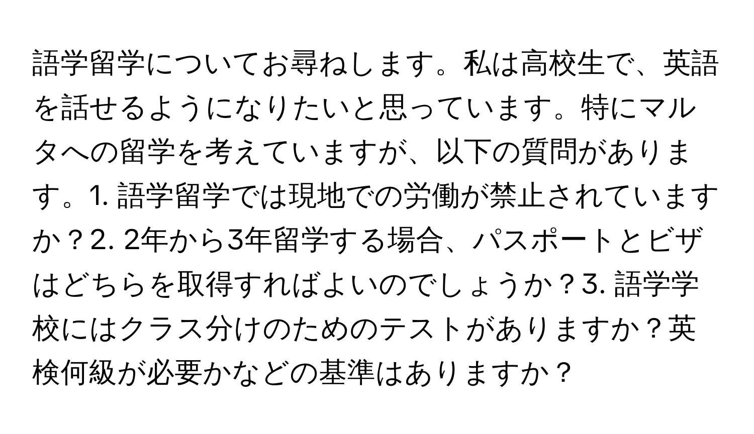 語学留学についてお尋ねします。私は高校生で、英語を話せるようになりたいと思っています。特にマルタへの留学を考えていますが、以下の質問があります。1. 語学留学では現地での労働が禁止されていますか？2. 2年から3年留学する場合、パスポートとビザはどちらを取得すればよいのでしょうか？3. 語学学校にはクラス分けのためのテストがありますか？英検何級が必要かなどの基準はありますか？