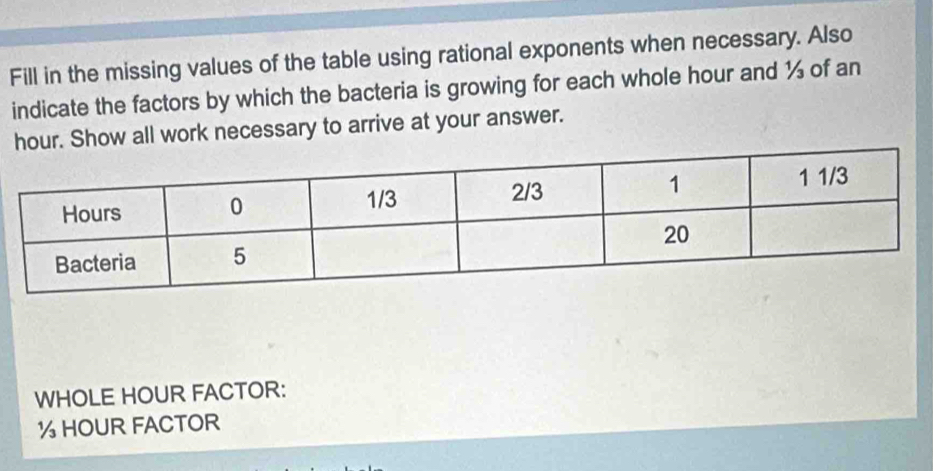 Fill in the missing values of the table using rational exponents when necessary. Also 
indicate the factors by which the bacteria is growing for each whole hour and ½ of an
hour. Show all work necessary to arrive at your answer. 
WHOLE HOUR FACTOR:
½ HOUR FACTOR