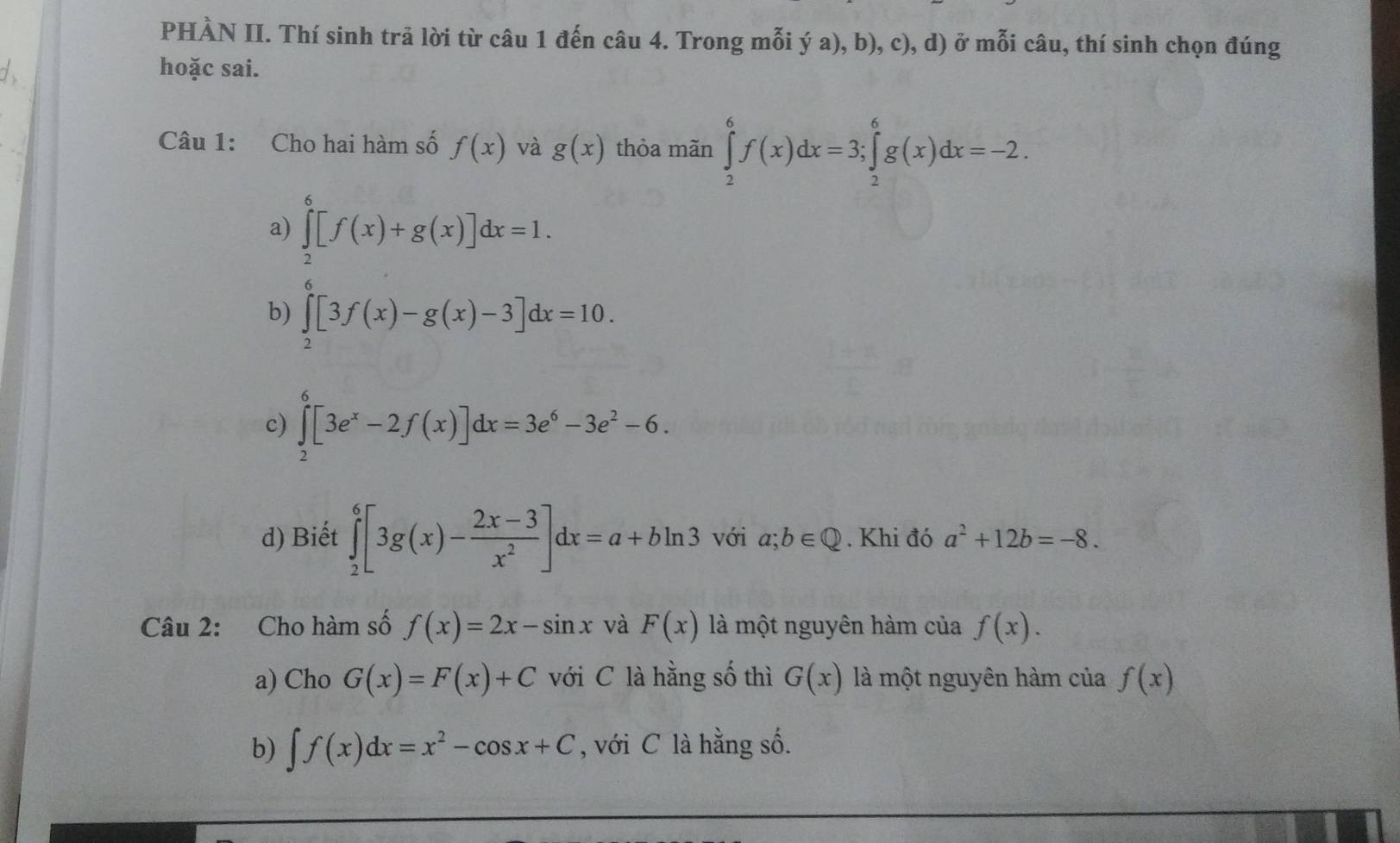 PHÀN II. Thí sinh trã lời từ câu 1 đến câu 4. Trong mỗi ý a), b), c), d) ở mỗi câu, thí sinh chọn đúng
d hoặc sai.
Câu 1: Cho hai hàm số f(x) và g(x) thỏa mãn ∈tlimits _2^(6f(x)dx=3; ∈tlimits _2^6g(x)dx=-2.
a) ∈tlimits _2^6[f(x)+g(x)]dx=1.
b) ∈tlimits _2^0[3f(x)-g(x)-3]dx=10.
c) ∈tlimits _2^6[3e^x)-2f(x)]dx=3e^6-3e^2-6.
d) Biết ∈tlimits _2^(6[3g(x)-frac 2x-3)x^2]dx=a+bln 3 với a;b∈ Q. Khi đó a^2+12b=-8. 
Câu 2: Cho hàm số f(x)=2x-sin x và F(x) là một nguyên hàm của f(x). 
a) Cho G(x)=F(x)+C với C là hằng số thì G(x) là một nguyên hàm của f(x)
b) ∈t f(x)dx=x^2-cos x+C , với C là hằng số.