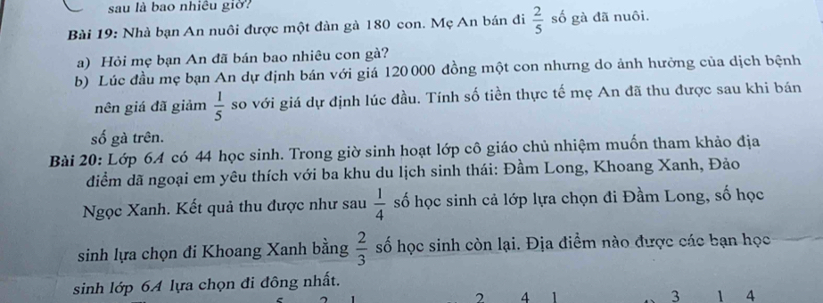 sau là bao nhiêu giờ? 
Bài 19: Nhà bạn An nuôi được một đàn gà 180 con. Mẹ An bán đi  2/5  số gà đã nuôi. 
a) Hỏi mẹ bạn An đã bán bao nhiêu con gà? 
b) Lúc đầu mẹ bạn An dự định bán với giá 120 000 đồng một con nhưng do ảnh hưởng của dịch bệnh 
nên giá đã giảm  1/5  so với giá dự định lúc đầu. Tính số tiền thực tế mẹ An đã thu được sau khi bán 
số gà trên. 
Bài 20: Lớp 6A có 44 học sinh. Trong giờ sinh hoạt lớp cô giáo chủ nhiệm muốn tham khảo địa 
diểm dã ngoại em yêu thích với ba khu du lịch sinh thái: Đầm Long, Khoang Xanh, Đảo 
Ngọc Xanh. Kết quả thu được như sau  1/4  số học sinh cả lớp lựa chọn đi Đầm Long, số học 
sinh lựa chọn đi Khoang Xanh bằng  2/3  số học sinh còn lại. Địa điểm nào được các bạn học 
sinh lớp 64 lựa chọn đi đông nhất.
2 4 1 3 1 4