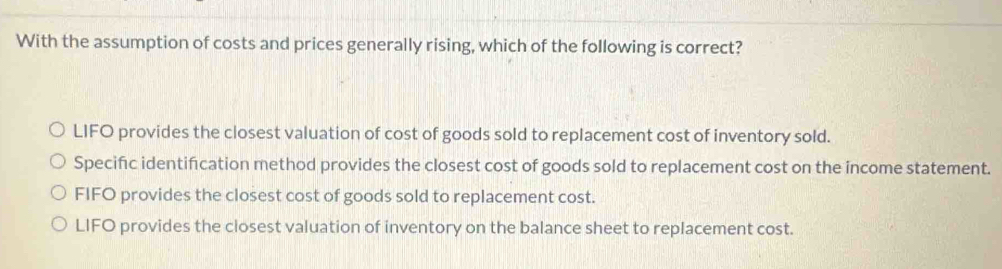 With the assumption of costs and prices generally rising, which of the following is correct?
LIFO provides the closest valuation of cost of goods sold to replacement cost of inventory sold.
Specific identifcation method provides the closest cost of goods sold to replacement cost on the income statement.
FIFO provides the closest cost of goods sold to replacement cost.
LIFO provides the closest valuation of inventory on the balance sheet to replacement cost.