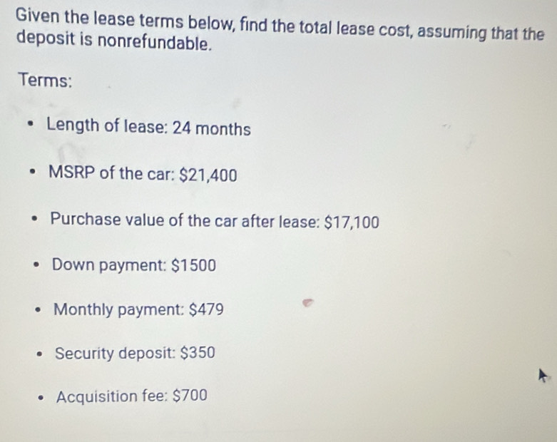 Given the lease terms below, find the total lease cost, assuming that the 
deposit is nonrefundable. 
Terms: 
Length of lease: 24 months
MSRP of the car: $21,400
Purchase value of the car after lease: $17,100
Down payment: $1500
Monthly payment: $479
Security deposit: $350
Acquisition fee: $700