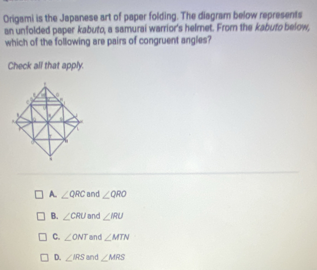 Origami is the Japanese art of paper folding. The diagram below represents
an unfolded paper kabuto, a samurai warrior's helmet. From the kabuto below,
which of the following are pairs of congruent angles?
Check all that apply.
A. ∠ QRC and ∠ QRO
B. ∠ CRU and ∠ IRU
C. ∠ ONT and ∠ MTN
D. ∠ IRS and ∠ MRS