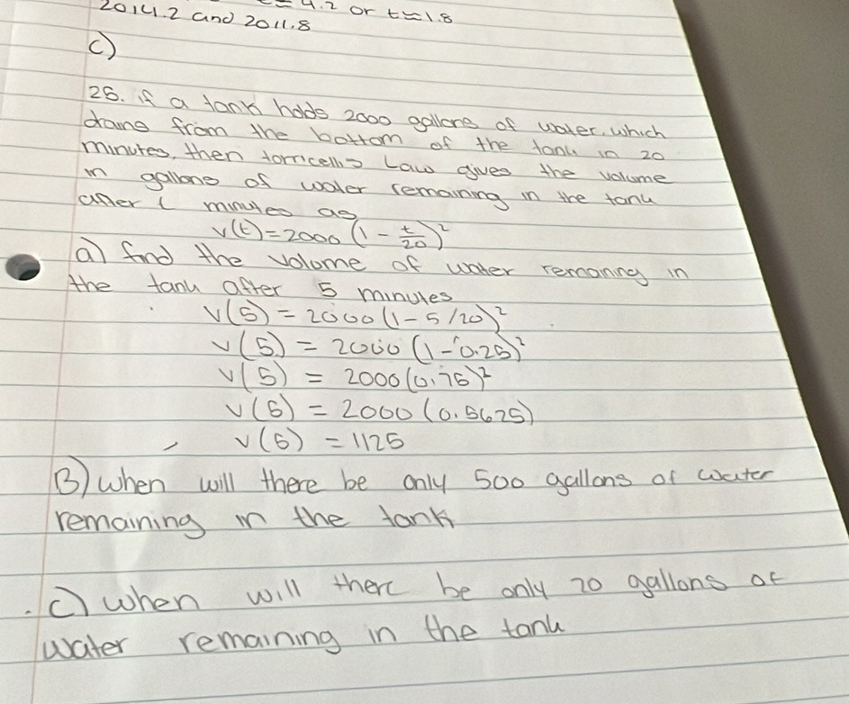 E4. 2 or tEl. 8 
2014. 2 and 2011. 8 
C) 
25. If a tann hods 2000 gollere of water, which 
dang from the bottrom of the tanu in 20
minutes, then forricello Law gives the volume 
in gallong of water remaining in the tanu 
ufer ( minules ao
v(t)=2000(1- t/20 )^2
a find the volome of water remoning in 
the tanu after 5 miniles
V(5)=2000(1-5/20)^2
v(5)=2000(1-0.25)^2
V(5)=2000(0.75)^2
V(5)=2000(0.5625)
v(5)=1125
③) when will there be only 500 gallons of woater 
remaining in the tank 
C) when will there be only 20 gallons of 
water remaining in the tank