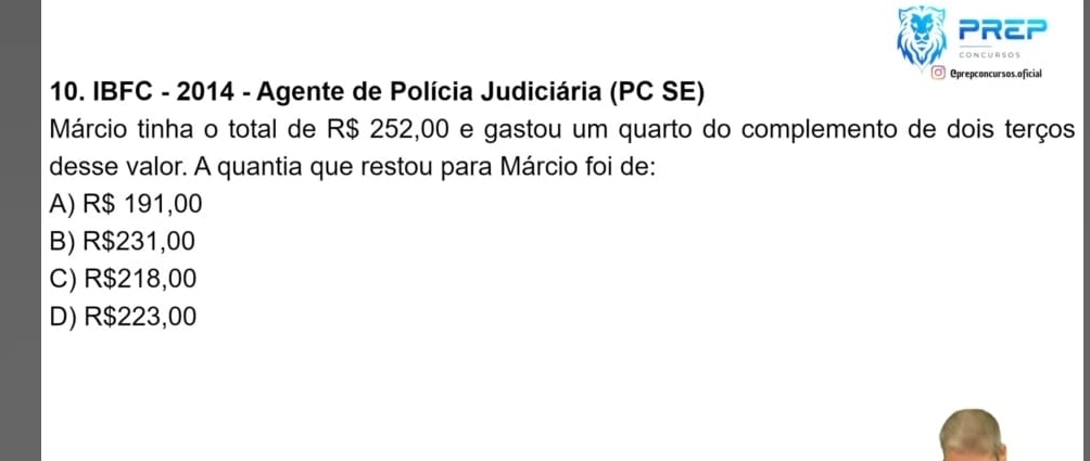 PREP
Concursos
◎ @prepconcursos.oficial
10. IBFC - 2014 - Agente de Polícia Judiciária (PC SE)
Márcio tinha o total de R$ 252,00 e gastou um quarto do complemento de dois terços
desse valor. A quantia que restou para Márcio foi de:
A) R$ 191,00
B) R$231,00
C) R$218,00
D) R$223,00