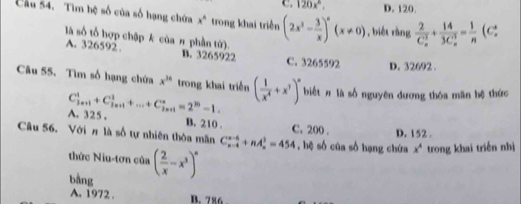 C. 120x°, D. 120.
Cầu 54. Tìm hệ số của số hạng chứa x^6 trong khai triển (2x^2- 3/x )^n(x!= 0) , biết rằng frac 2(C_n)^2+frac 14(3C_n)^3= 1/n (C_n^(*
là số tổ hợp chập k của # phần tử).
A. 326592. B. 3265922 C. 3265592 D. 32692.
Câu 55. Tìm số hạng chứa x^36) trong khai triền ( 1/x^4 +x^7)^n biết # là số nguyên dương thóa mãn hệ thức
A. 325 . C_(3n+1)^1+C_(3n+1)^3+...+C_(3n+1)^n=2^(30)=1.
B. 210. C. 200.
D. 152.
Câu 56. Với n là số tự nhiên thỏa mãn C_(n-4)^(n-6)+nA_n^(2=454 , hệ số của số hạng chứa x^4) trong khai triển nhị
thức Niu-tơn của ( 2/x -x^3)^n
bằng
A. 1972. B. 786