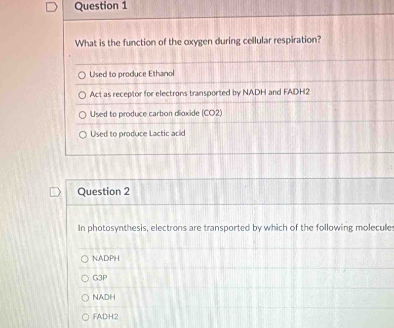 What is the function of the oxygen during cellular respiration?
Used to produce Ethanol
Act as receptor for electrons transported by NADH and FADH2
Used to produce carbon dioxide (CO2)
Used to produce Lactic acid
Question 2
In photosynthesis, electrons are transported by which of the following molecules
NADPH
G3P
NADH
FADH2