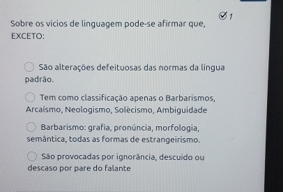 Sobre os vícios de linguagem pode-se afirmar que,
EXCETO:
São alterações defeituosas das normas da língua
padrão.
Tem como classificação apenas o Barbarismos,
Arcaísmo, Neologismo, Solècismo, Ambiguidade
Barbarismo: grafia, pronúncia, morfologia,
semântica, todas as formas de estrangeirismo.
São provocadas por ignorância, descuido ou
descaso por pare do falante