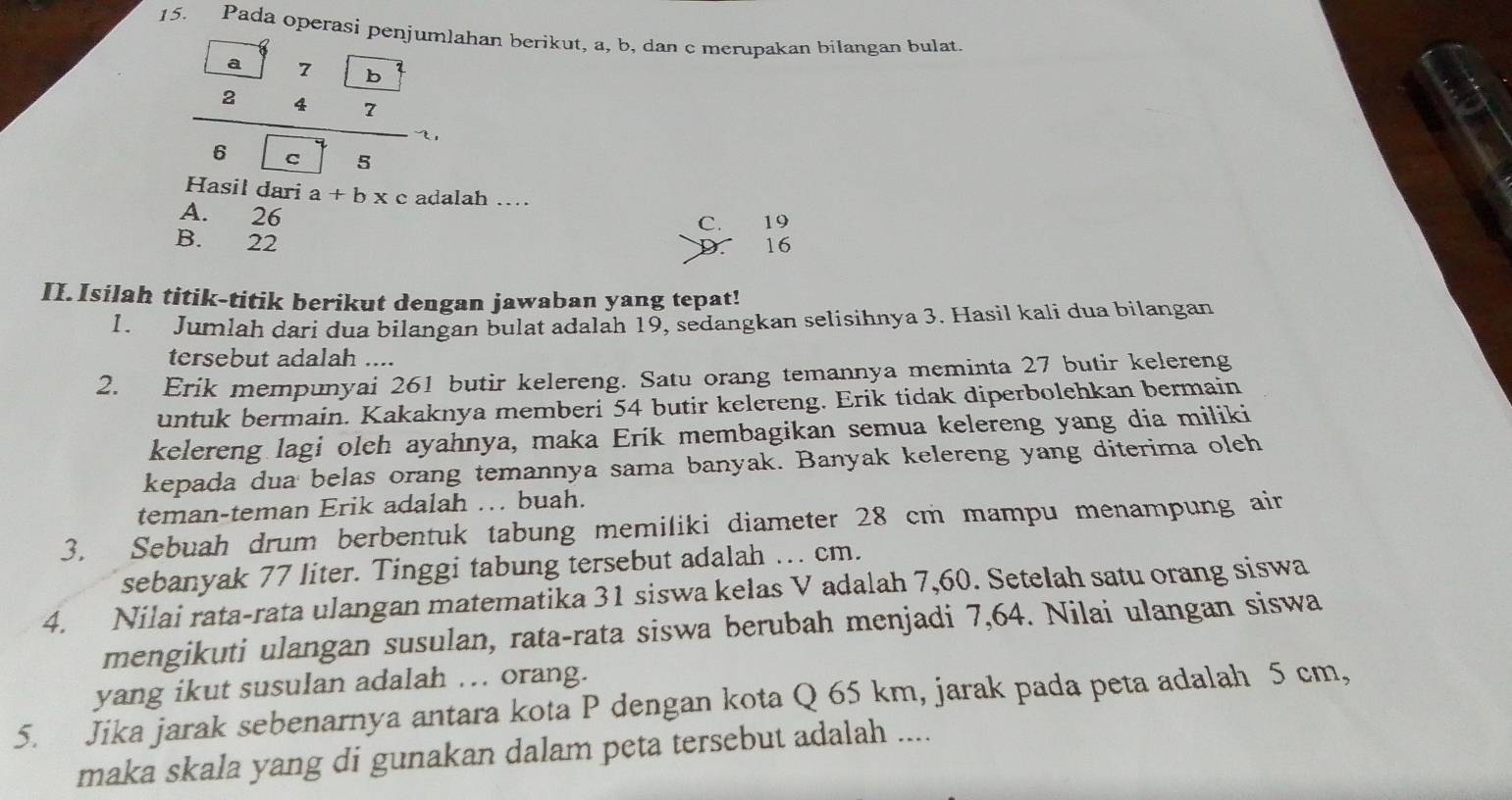 Pada operasi penjumlahan berikut, a, b, dan c merupakan bilangan bulat.
frac frac  aabeginarrayr 7 4/7 b!□ )endarray . 
Hasil dari a+bx alah …
A. 26
C. 19
B. 22 16
D.
II. Isilah titik-titik berikut dengan jawaban yang tepat!
1. Jumlah dari dua bilangan bulat adalah 19, sedangkan selisihnya 3. Hasil kali dua bilangan
tersebut adalah ....
2. Erik mempunyai 261 butir kelereng. Satu orang temannya meminta 27 butir kelereng
untuk bermain. Kakaknya memberi 54 butir kelereng. Erik tidak diperbolehkan bermain
kelereng lagi oleh ayahnya, maka Erik membagikan semua kelereng yang dia miliki
kepada dua belas orang temannya sama banyak. Banyak kelereng yang diterima oleh
teman-teman Erik adalah . buah.
3. Sebuah drum berbentuk tabung memiliki diameter 28 cm mampu menampung air
sebanyak 77 liter. Tinggi tabung tersebut adalah ... cm.
4. Nilai rata-rata ulangan matematika 31 siswa kelas V adalah 7, 60. Setelah satu orang siswa
mengikuti ulangan susulan, rata-rata siswa berubah menjadi 7,64. Nilai ulangan siswa
yang ikut susulan adalah .. orang.
5. Jika jarak sebenarnya antara kota P dengan kota Q 65 km, jarak pada peta adalah 5 cm,
maka skala yang di gunakan dalam peta tersebut adalah ....