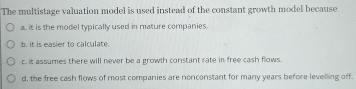 The multistage valuation model is used instead of the constant growth model because
a. it is the model typically used in mature companies.
b. it is easier to calculate.
c. it assumes there will never be a growth constant rate in free cash flows.
d, the free cash flows of most companies are nonconstant for many years before levelling off.