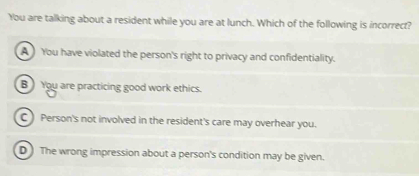 You are talking about a resident while you are at lunch. Which of the following is incorrect?
A You have violated the person's right to privacy and confidentiality.
B You are practicing good work ethics.
C ) Person's not involved in the resident's care may overhear you.
D ) The wrong impression about a person's condition may be given.