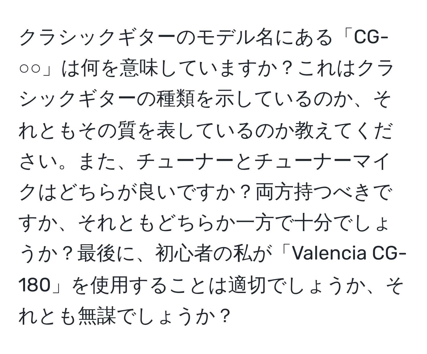 クラシックギターのモデル名にある「CG-○○」は何を意味していますか？これはクラシックギターの種類を示しているのか、それともその質を表しているのか教えてください。また、チューナーとチューナーマイクはどちらが良いですか？両方持つべきですか、それともどちらか一方で十分でしょうか？最後に、初心者の私が「Valencia CG-180」を使用することは適切でしょうか、それとも無謀でしょうか？