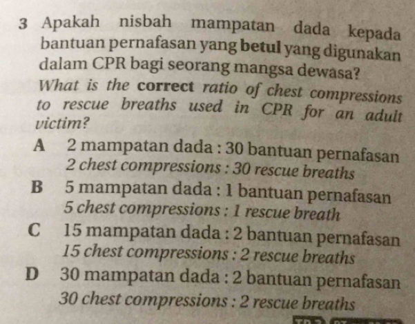 Apakah nisbah mampatan dada kepada
bantuan pernafasan yang betul yang digunakan
dalam CPR bagi seorang mangsa dewasa?
What is the correct ratio of chest compressions
to rescue breaths used in CPR for an adult
victim?
A 2 mampatan dada : 30 bantuan pernafasan
2 chest compressions : 30 rescue breaths
B 5 mampatan dada : 1 bantuan pernafasan
5 chest compressions : 1 rescue breath
C 15 mampatan dada : 2 bantuan pernafasan
15 chest compressions : 2 rescue breaths
D 30 mampatan dada : 2 bantuan pernafasan
30 chest compressions : 2 rescue breaths