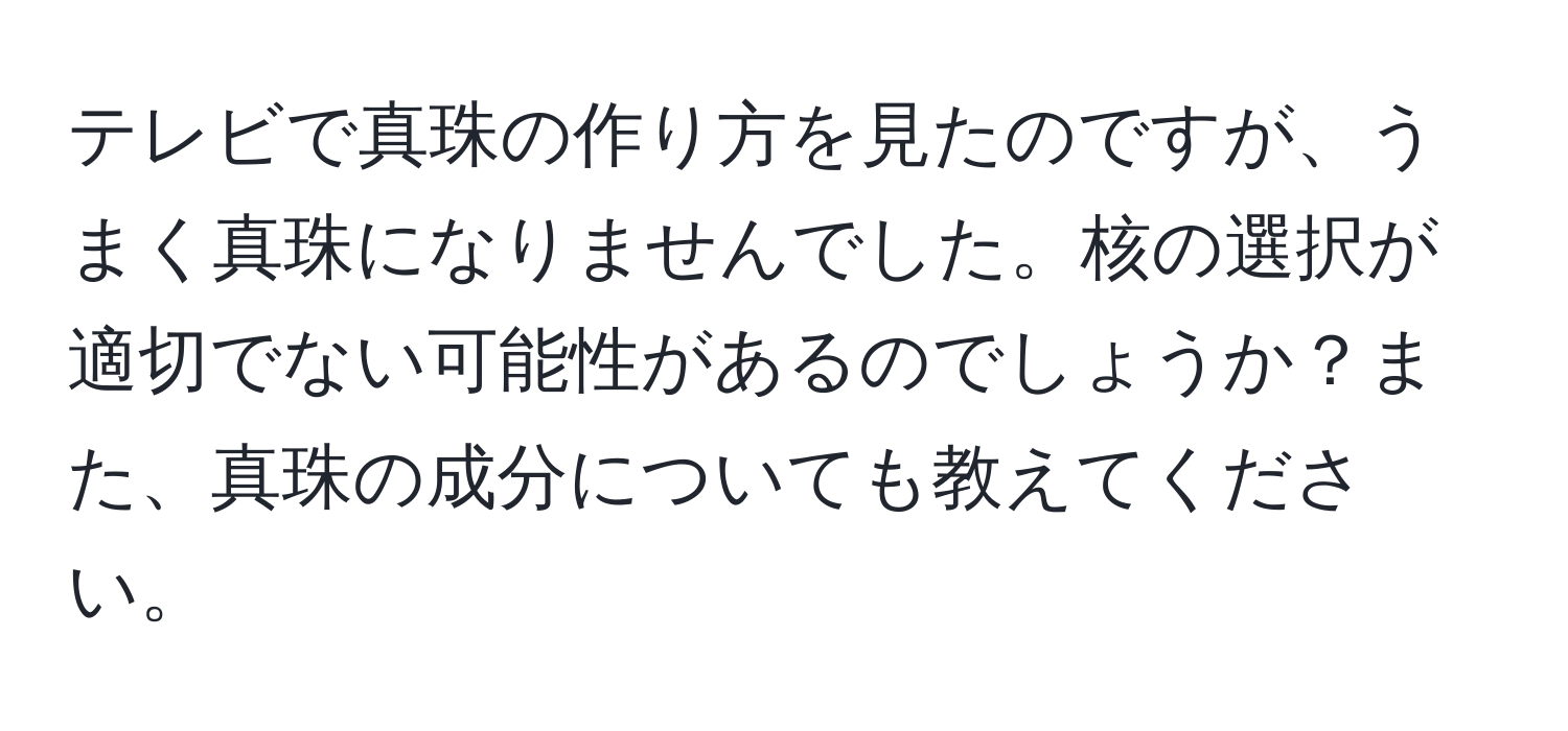 テレビで真珠の作り方を見たのですが、うまく真珠になりませんでした。核の選択が適切でない可能性があるのでしょうか？また、真珠の成分についても教えてください。