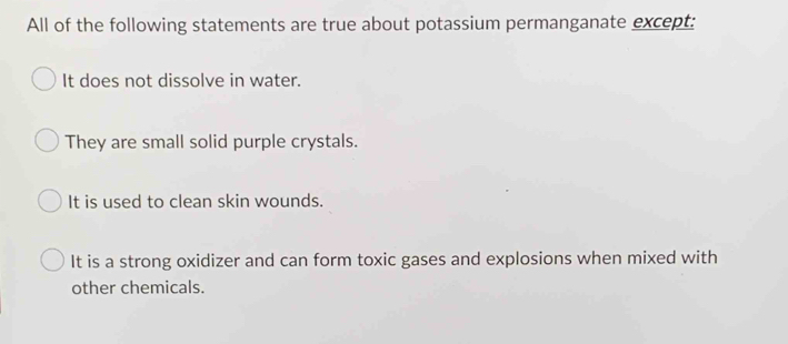 All of the following statements are true about potassium permanganate except:
It does not dissolve in water.
They are small solid purple crystals.
It is used to clean skin wounds.
It is a strong oxidizer and can form toxic gases and explosions when mixed with
other chemicals.