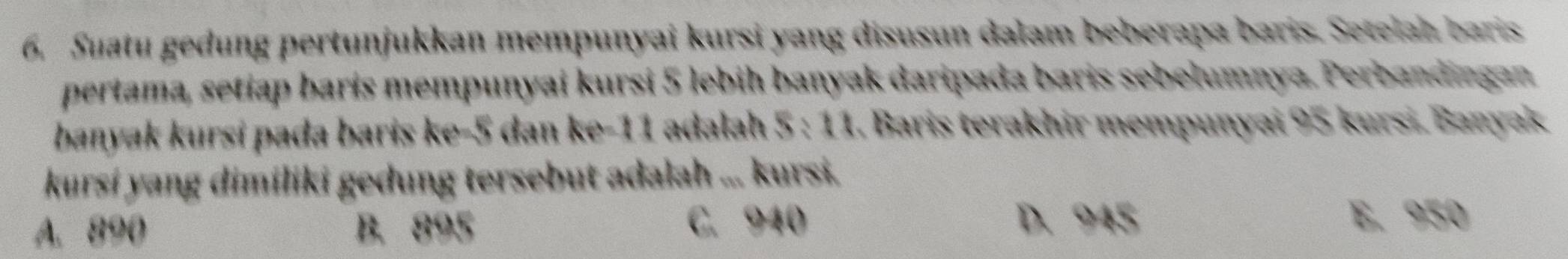 Suatu gedung pertunjukkan mempunyai kursi yang disusun dalam beberapa baris. Setelah baris
pertama, setiap baris mempunyai kursi 5 lebih banyak daripada baris sebelumnya. Perbandingan
banyak kursi pada baris ke -5 dan ke- 11 adalah 5 : 11. Baris terakhir mempunyai 95 kursi. Banyak
kursí yang dimiliki gedung tersebut adalah ... kursi.
A. 890 B. 895 C. 940
D. 945 E. 950