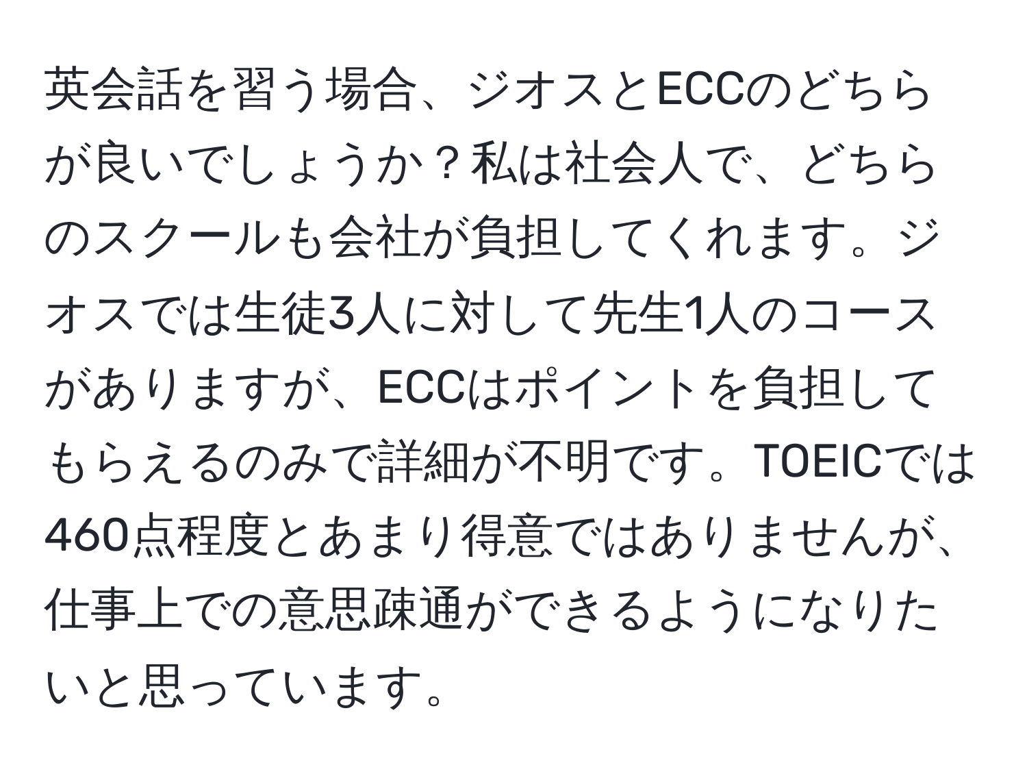 英会話を習う場合、ジオスとECCのどちらが良いでしょうか？私は社会人で、どちらのスクールも会社が負担してくれます。ジオスでは生徒3人に対して先生1人のコースがありますが、ECCはポイントを負担してもらえるのみで詳細が不明です。TOEICでは460点程度とあまり得意ではありませんが、仕事上での意思疎通ができるようになりたいと思っています。