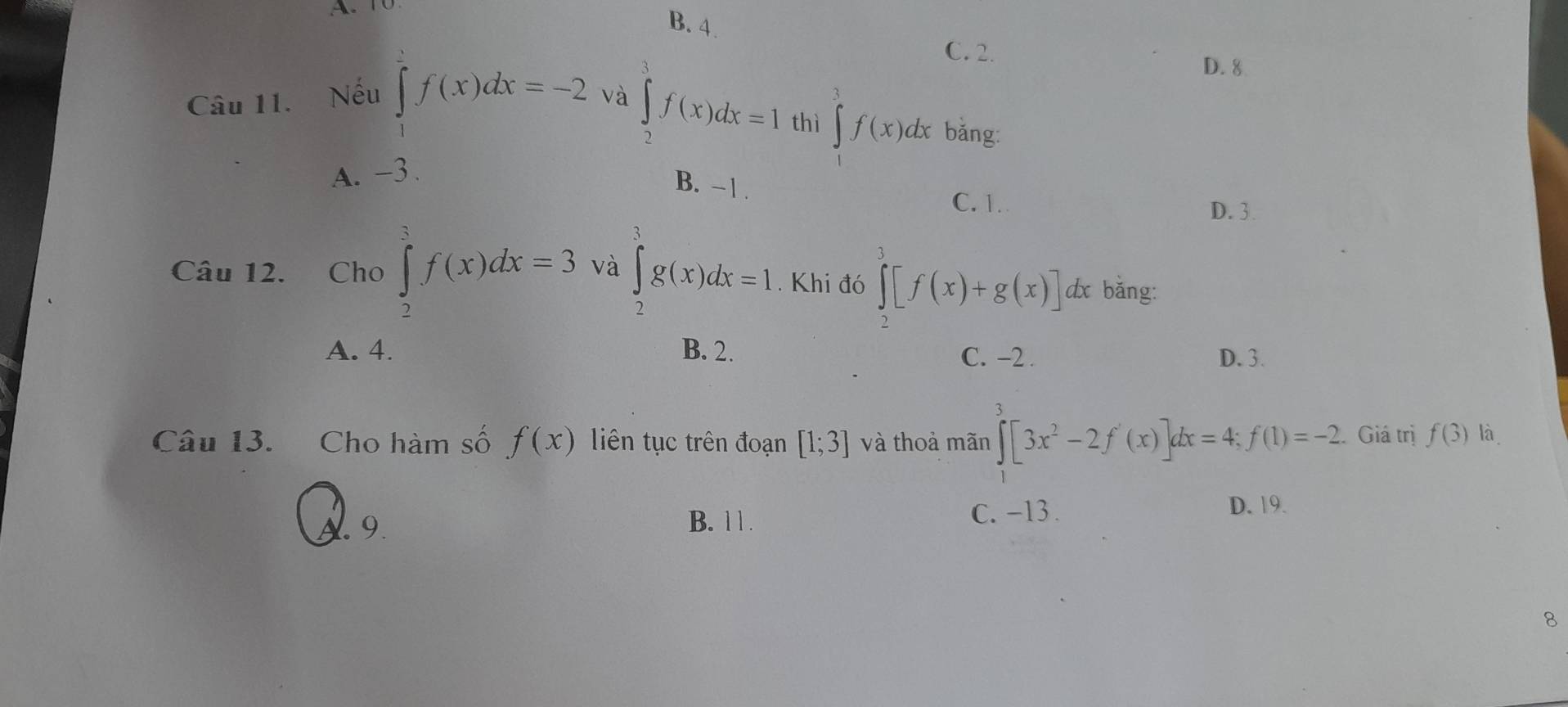 B. 4.
C. 2.
D. 8
Câu 11. Nếu ∈tlimits _1^(2f(x)dx=-2 và ∈tlimits _2^3f(x)dx=1 thì ∈tlimits _0^3f(x)dx bǎng:
A. -3.
B. -1.
C. 1. D. 3.
Câu 12. Cho ∈tlimits _2^3f(x)dx=3 và ∈tlimits _2^3g(x)dx=1. Khi đó ∈tlimits _2^3[f(x)+g(x)] dx bǎng:
A. 4. B. 2. C. -2. D. 3.
Câu 13. Cho hàm số f(x) liên tục trên đoạn [1;3] và thoả mãn ∈tlimits _0^3[3x^2)-2f'(x)]dx=4; f(1)=-2 Giá trị f(3) là
A. 9. B. 1 1.
C. -13. D. 19.
8