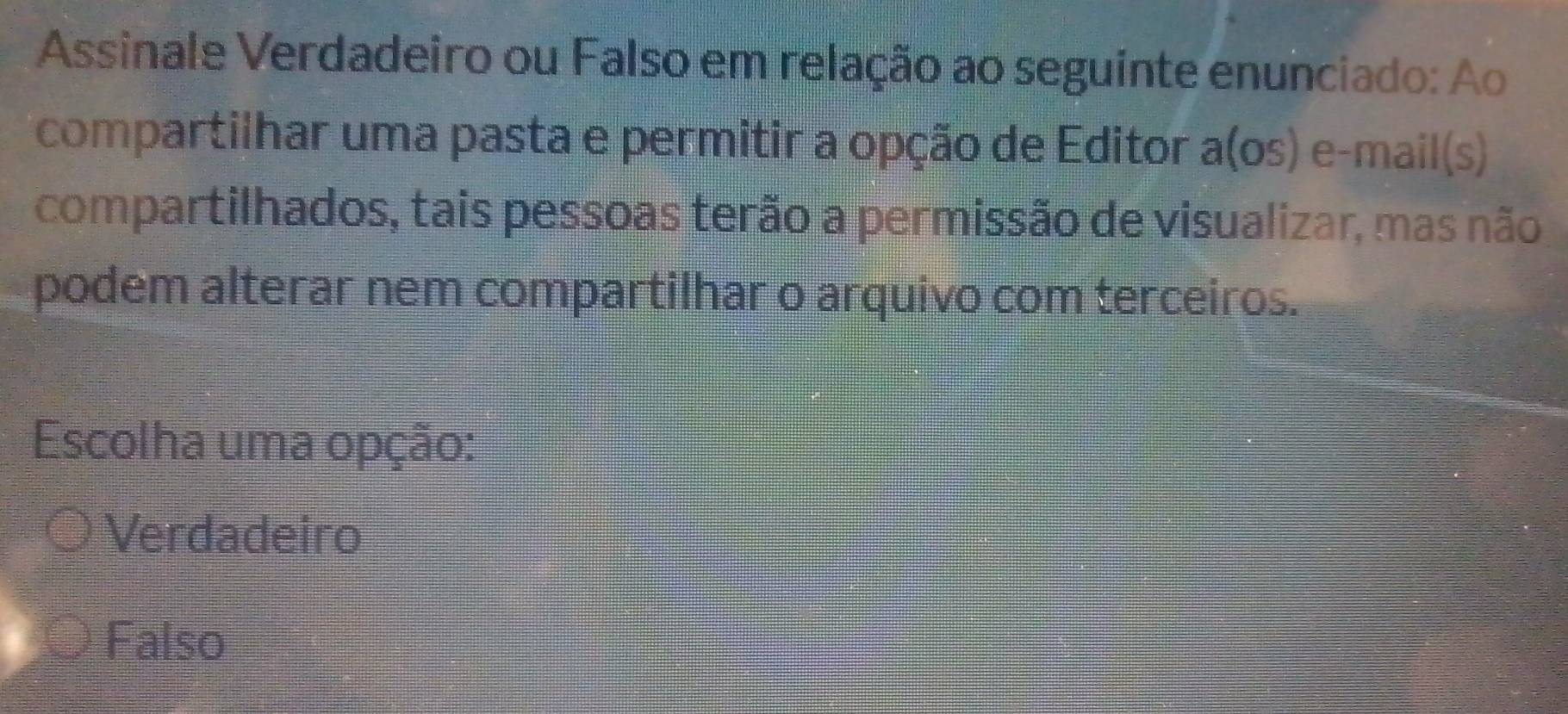 Assinale Verdadeiro ou Falso em relação ao seguinte enunciado: Ao
compartilhar uma pasta e permitir a opção de Editor a(os) e-mail(s)
compartilhados, tais pessoas terão a permissão de visualizar, mas não
podem alterar nem compartilhar o arquivo com terceiros.
Escolha uma opção:
Verdadeiro
Falso