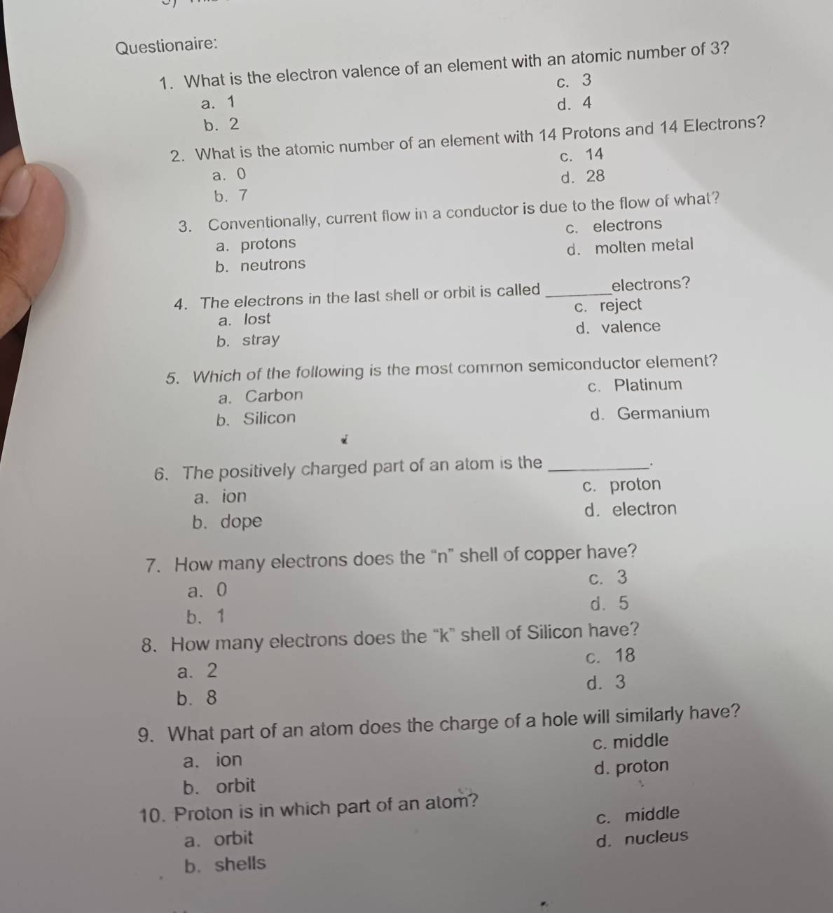 Questionaire:
1. What is the electron valence of an element with an atomic number of 3?
c. 3
a. 1 d. 4
b. 2
2. What is the atomic number of an element with 14 Protons and 14 Electrons?
c. 14
a. 0 d. 28
b. 7
3. Conventionally, current flow in a conductor is due to the flow of what?
a. protons c. electrons
b. neutrons d. molten metal
4. The electrons in the last shell or orbit is called _electrons?
c. reject
a. lost
b. stray d.valence
5. Which of the following is the most common semiconductor element?
a. Carbon c. Platinum
b. Silicon d. Germanium
6. The positively charged part of an atom is the_
a. ion c. proton
b. dope d. electron
7. How many electrons does the “n” shell of copper have?
c. 3
a、 0
b、 1 d. 5
8. How many electrons does the “ k ” shell of Silicon have?
a. 2 c. 18
b. 8 d. 3
9. What part of an atom does the charge of a hole will similarly have?
a. ion c. middle
b. orbit d. proton
10. Proton is in which part of an atom?
c. middle
a. orbit d. nucleus
b. shells