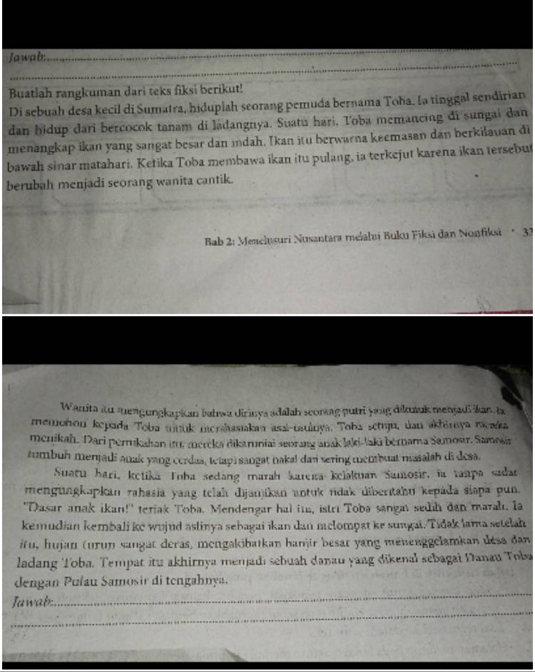 Jawab:
_
Buatlah rangkuman dari teks fiksi berikut!
Di sebuah desa kecil di Sumatra, hiduplah seorang pemuda bernama Toha. Ia tinggal sendirian
dan bidup dari bercocok tanam di ladangnya. Suatu hari, Toba memancing đi sungai dan
menangkap ikan yang sangat besar dan indah. Ikan itu berwarna keemasan dan berkilauan đi
bawah sinar matahari. Ketika Toba membawa ikan itu pulang, ia terkejut karena ikan tersebut
berubah menjadi seorang wanita cantik.
Bab 2: Menelusuri Nusantara mełalui Buku Fiksi dan Nonfiksi * 33
Wanita itu mengungkapkan bahwa dirinys adalah scoring putri yong dikutuk menjadi ikan la
memohon kepada Toba mituk mershssiakan asai-uauinya. Toba setuju, ủan akhinsya meka
menikah. Dari perrukahan itu. mereka dikaruniai seorang anak laki-laki bérnama Samosir. Samošia
tumbuh menjadi anak yang cerdas, tetapi sangat nakal dan sering membuat masalah di desa.
Suatu hari, ketika Toha sedang marah kareia kelakuan Samosir, ia ranpa sadar
mengungkəpkan rahasia yang telah dijanjikan untuk ndak diberıtahu kepáda slapa pun.
"Dasar anak ikan!" teriak Toba. Mendengar hal ita, istri Toba sangat sedih dan maralt. Ia
kemudian kembali ke wujud astinya sebagai ikan dan mclompat ke sungai. Tidak lama setelah
ifu, hujan (urun sangat deras, mengakibatkan hanjir besat yang ménenggelamkan désa dan
ladang Toba. Tempat itu akhirnya menjadi sebuah danau yang dikenal sebagai Danau Toba
_
dengan Pulau Samosir di tengahnya.
_
Jawab: