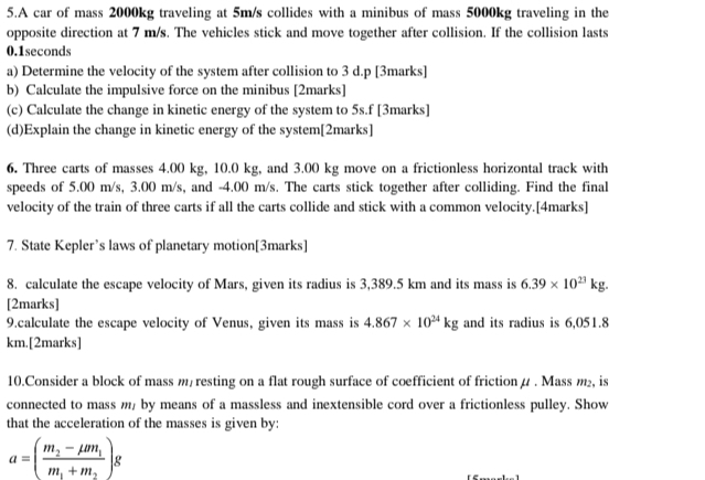 A car of mass 2000kg traveling at 5m/s collides with a minibus of mass 5000kg traveling in the 
opposite direction at 7 m/s. The vehicles stick and move together after collision. If the collision lasts
0.1seconds
a) Determine the velocity of the system after collision to 3 d.p [3marks] 
b) Calculate the impulsive force on the minibus [2marks] 
(c) Calculate the change in kinetic energy of the system to 5s.f [3marks] 
(d)Explain the change in kinetic energy of the system[2marks] 
6. Three carts of masses 4.00 kg, 10.0 kg, and 3.00 kg move on a frictionless horizontal track with 
speeds of 5.00 m/s, 3.00 m/s, and -4.00 m/s. The carts stick together after colliding. Find the final 
velocity of the train of three carts if all the carts collide and stick with a common velocity.[4marks] 
7. State Kepler’s laws of planetary motion[3marks] 
8. calculate the escape velocity of Mars, given its radius is 3,389.5 km and its mass is 6.39* 10^(23)kg. 
[2marks] 
9.calculate the escape velocity of Venus, given its mass is 4.867* 10^(24)kg and its radius is 6,051.8
km.[2marks] 
10.Consider a block of mass m/ resting on a flat rough surface of coefficient of friction μ. Mass m₂, is 
connected to mass m, by means of a massless and inextensible cord over a frictionless pulley. Show 
that the acceleration of the masses is given by:
a=(frac m_2-mu m_1m_1+m_2)g